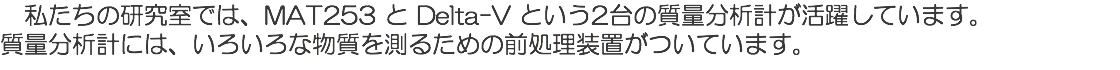 　私たちの研究室では、MAT253 と Delta-V という2台の質量分析計が活躍しています。 質量分析計には、いろいろな物質を測るための前処理装置がついています。